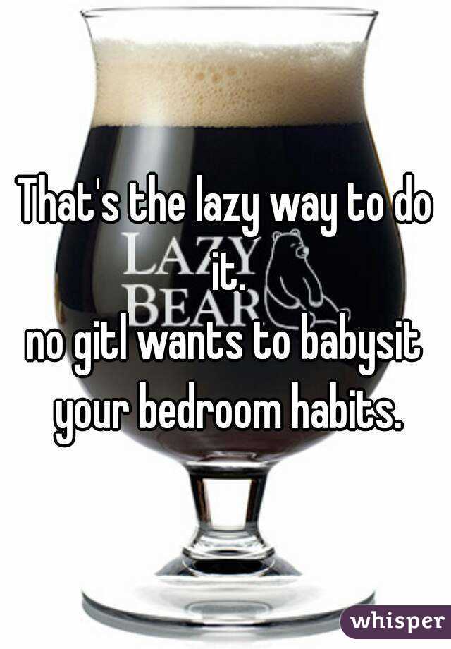 That's the lazy way to do it.
no gitl wants to babysit your bedroom habits.