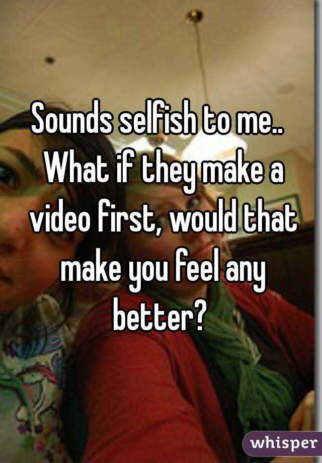 Sounds selfish to me..  What if they make a video first, would that make you feel any better? 