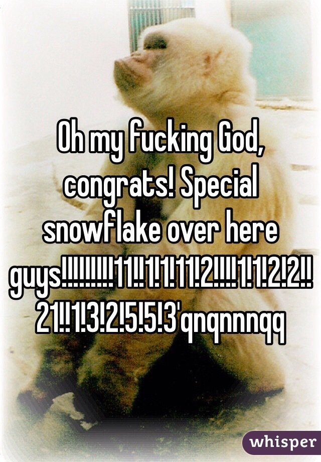 Oh my fucking God, congrats! Special snowflake over here guys!!!!!!!!!11!!1!1!11!2!!!!1!1!2!2!!21!!1!3!2!5!5!3'qnqnnnqq