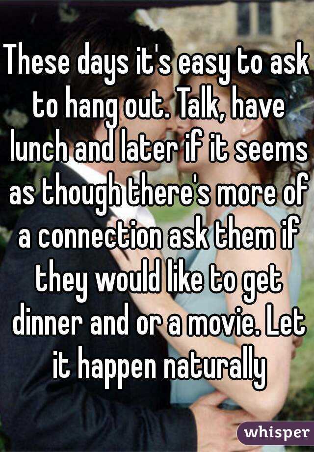 These days it's easy to ask to hang out. Talk, have lunch and later if it seems as though there's more of a connection ask them if they would like to get dinner and or a movie. Let it happen naturally