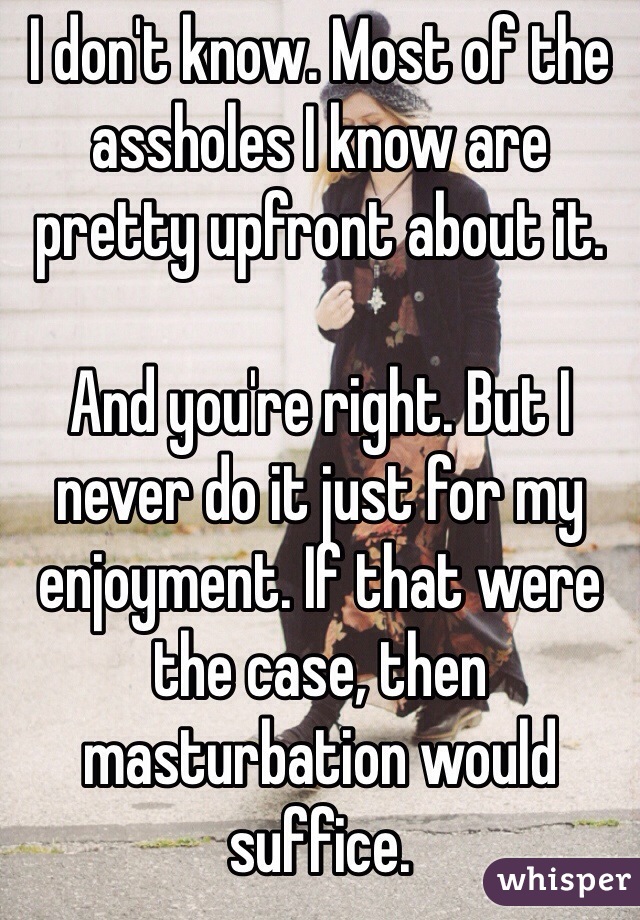 I don't know. Most of the assholes I know are pretty upfront about it.

And you're right. But I never do it just for my enjoyment. If that were the case, then masturbation would suffice.