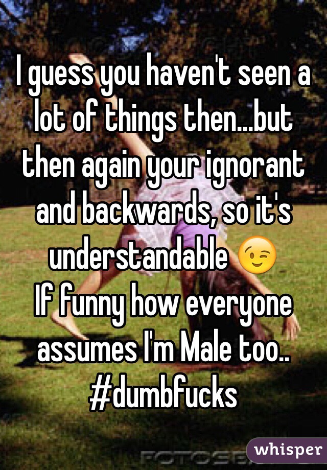I guess you haven't seen a lot of things then...but then again your ignorant and backwards, so it's understandable 😉
If funny how everyone assumes I'm Male too..
#dumbfucks