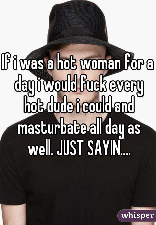 If i was a hot woman for a day i would fuck every hot dude i could and masturbate all day as well. JUST SAYIN....
