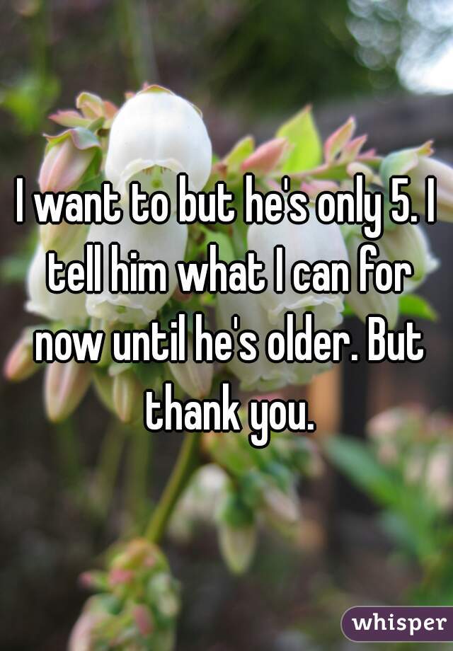 I want to but he's only 5. I tell him what I can for now until he's older. But thank you.