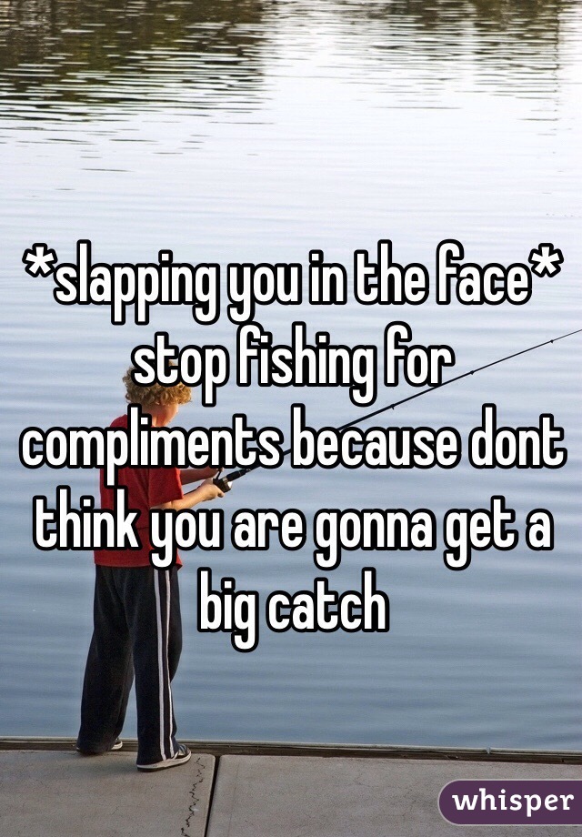 *slapping you in the face* stop fishing for compliments because dont think you are gonna get a big catch