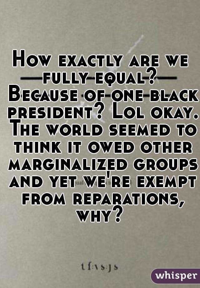 How exactly are we fully equal?  Because of one black president? Lol okay. The world seemed to think it owed other marginalized groups and yet we're exempt from reparations, why? 