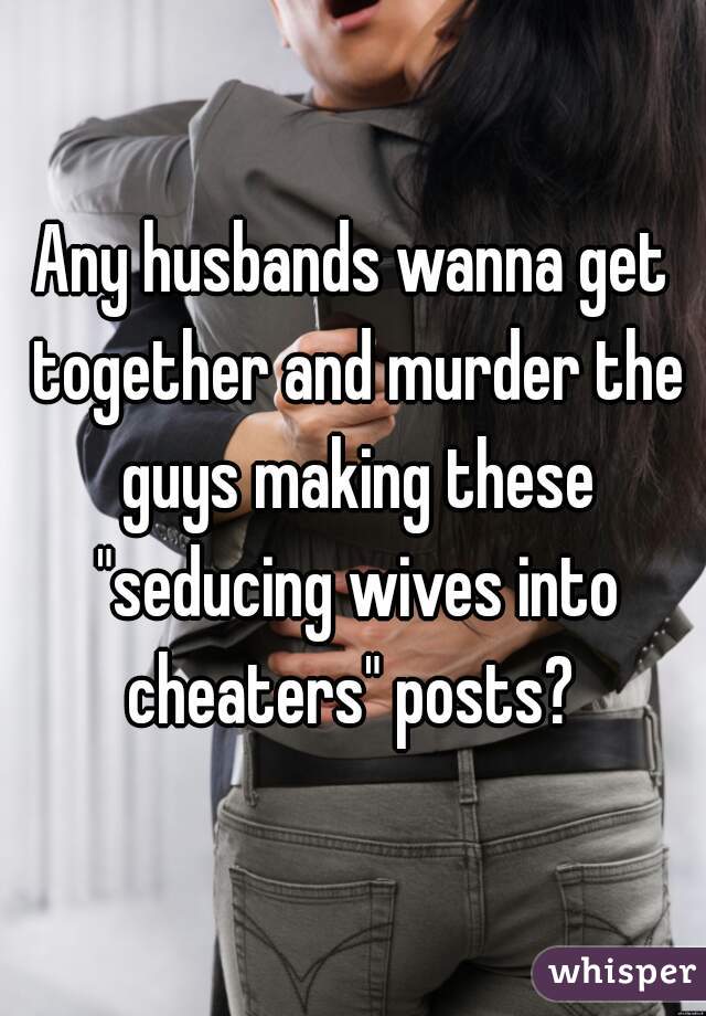 Any husbands wanna get together and murder the guys making these "seducing wives into cheaters" posts? 