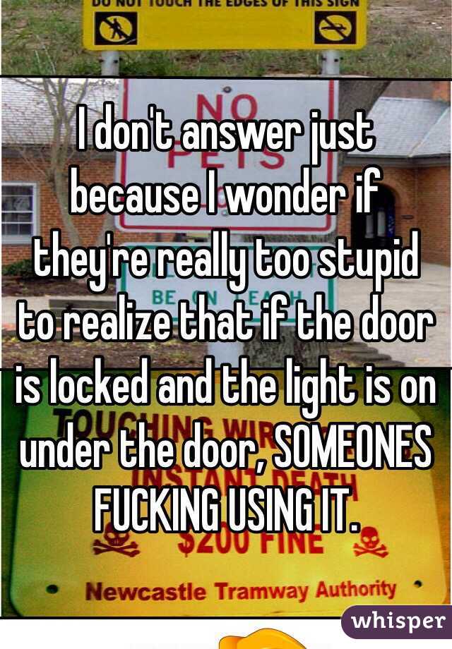 I don't answer just because I wonder if they're really too stupid to realize that if the door is locked and the light is on under the door, SOMEONES FUCKING USING IT.