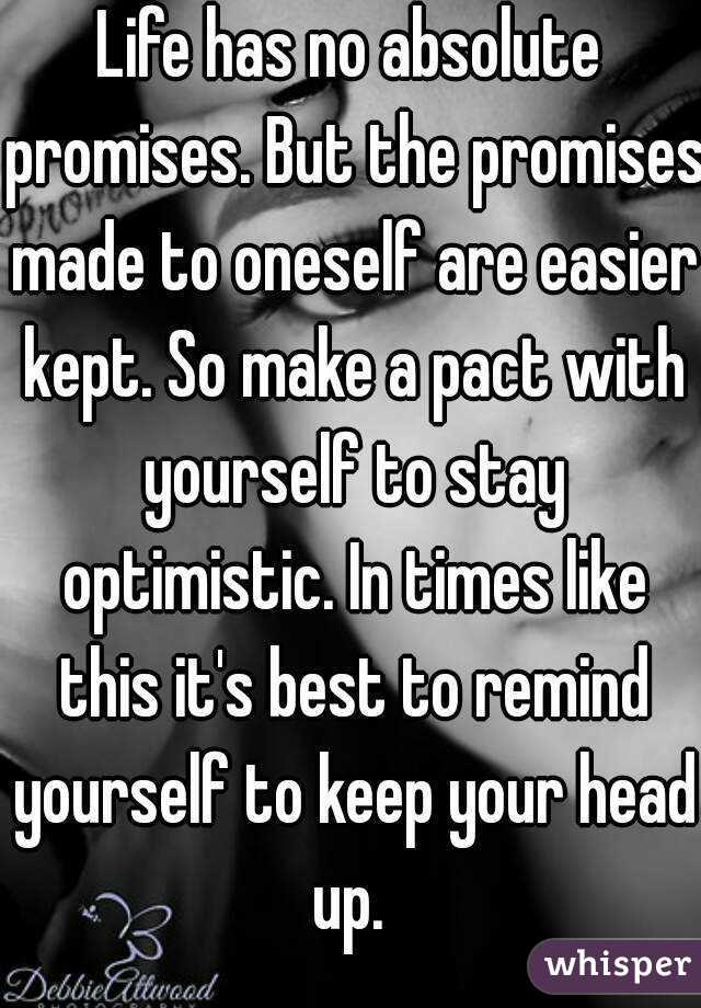 Life has no absolute promises. But the promises made to oneself are easier kept. So make a pact with yourself to stay optimistic. In times like this it's best to remind yourself to keep your head up. 