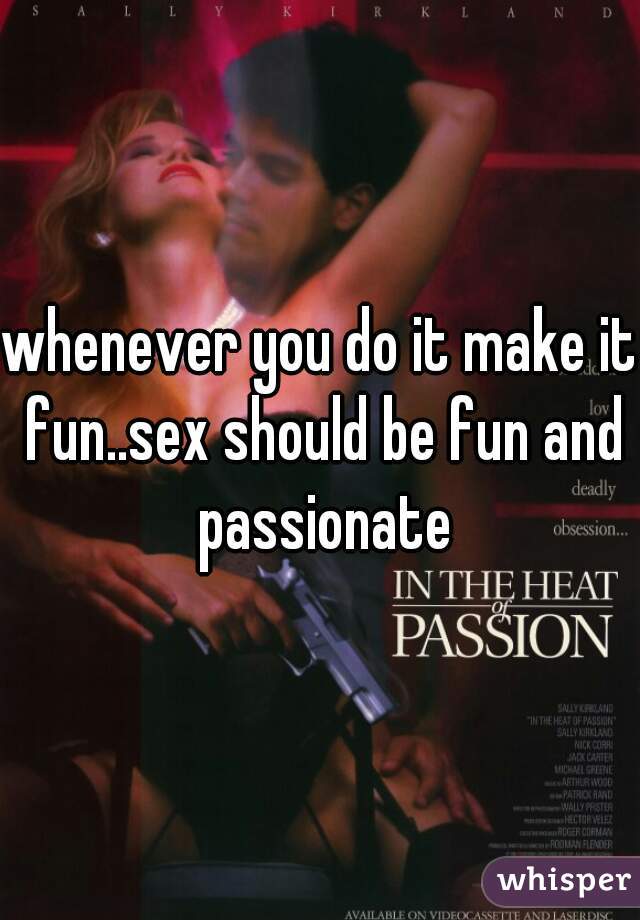 whenever you do it make it fun..sex should be fun and passionate
