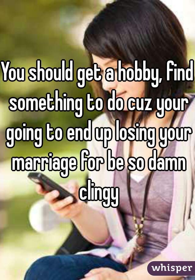 You should get a hobby, find something to do cuz your going to end up losing your marriage for be so damn clingy