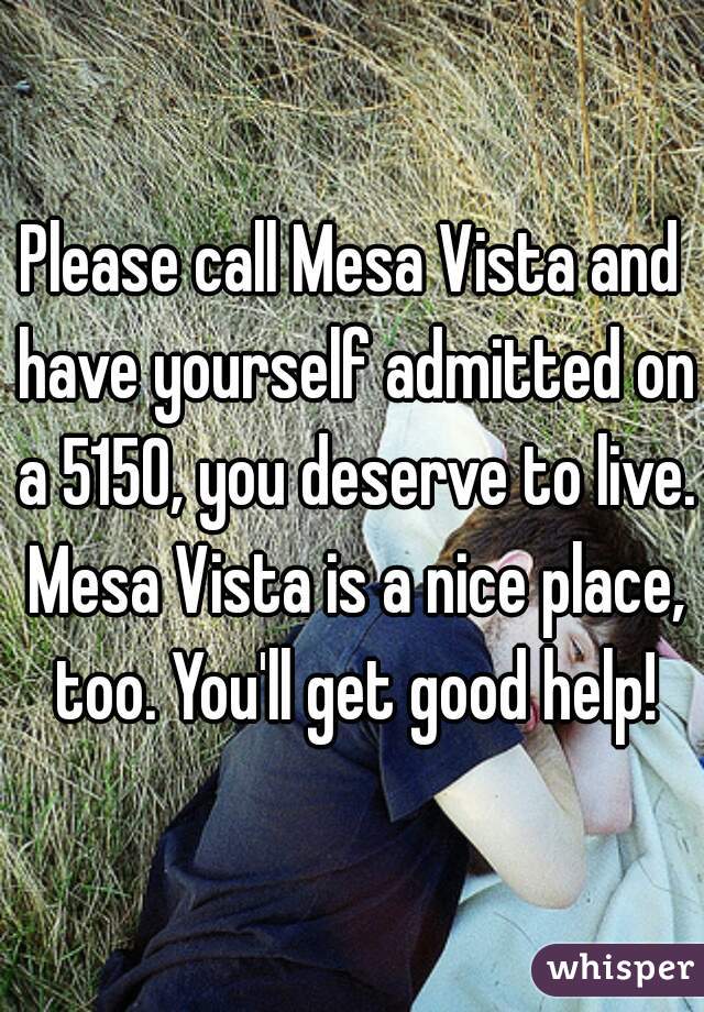 Please call Mesa Vista and have yourself admitted on a 5150, you deserve to live. Mesa Vista is a nice place, too. You'll get good help!
