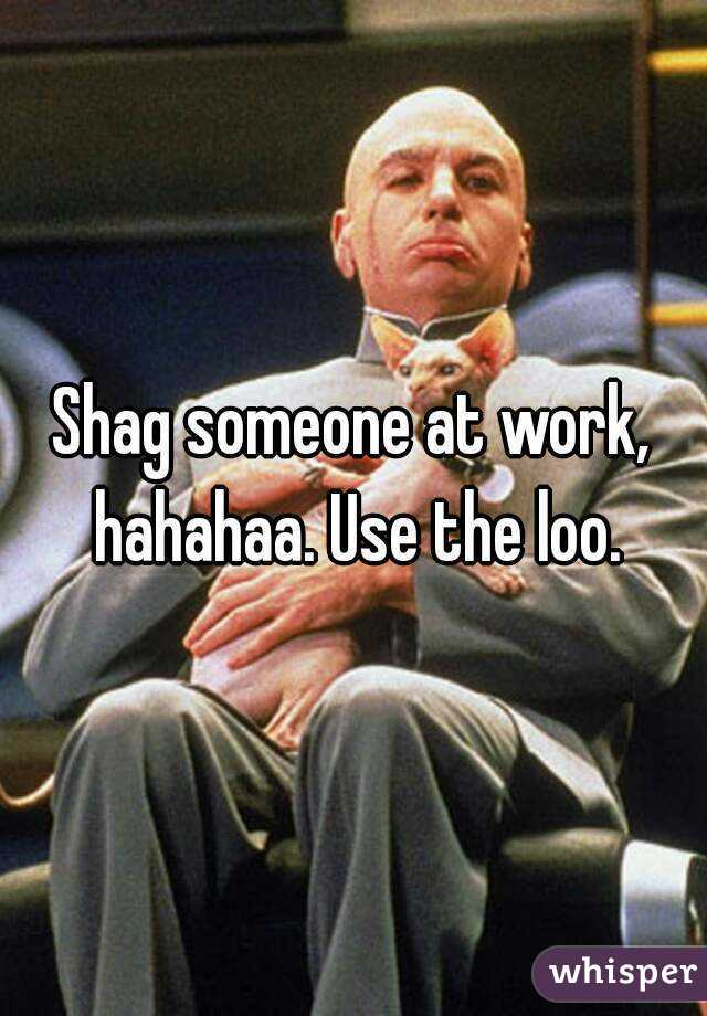 Shag someone at work, hahahaa. Use the loo.