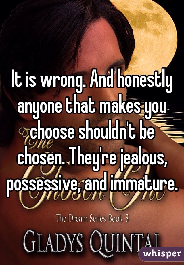 It is wrong. And honestly anyone that makes you choose shouldn't be chosen. They're jealous, possessive, and immature.