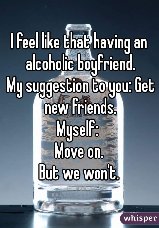 I feel like that having an alcoholic boyfriend.
 My suggestion to you: Get new friends.
Myself: 
Move on.
But we won't.
