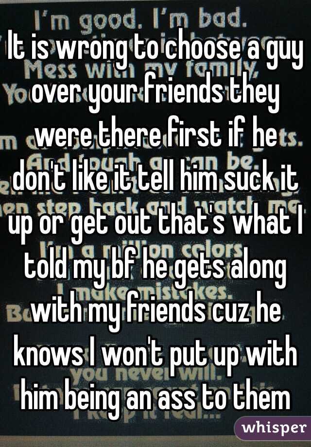 It is wrong to choose a guy over your friends they were there first if he don't like it tell him suck it up or get out that's what I told my bf he gets along with my friends cuz he knows I won't put up with him being an ass to them