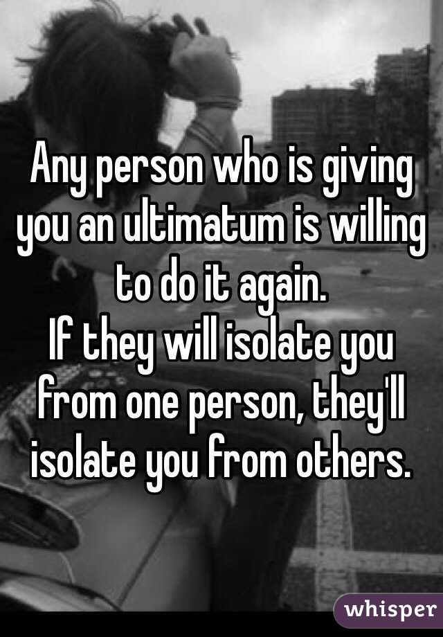 Any person who is giving you an ultimatum is willing to do it again.
If they will isolate you from one person, they'll isolate you from others.