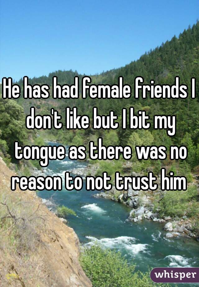 He has had female friends I don't like but I bit my tongue as there was no reason to not trust him 