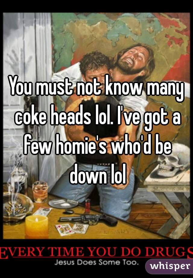 You must not know many coke heads lol. I've got a few homie's who'd be down lol