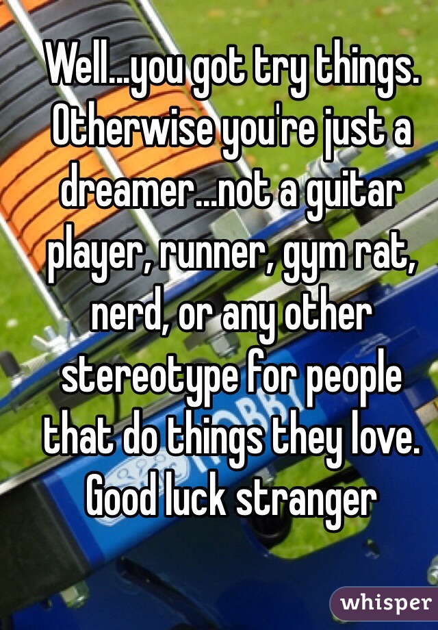Well...you got try things.  Otherwise you're just a dreamer...not a guitar player, runner, gym rat, nerd, or any other stereotype for people that do things they love.  Good luck stranger