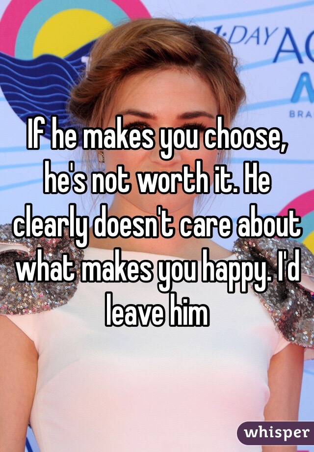 If he makes you choose, he's not worth it. He clearly doesn't care about what makes you happy. I'd leave him