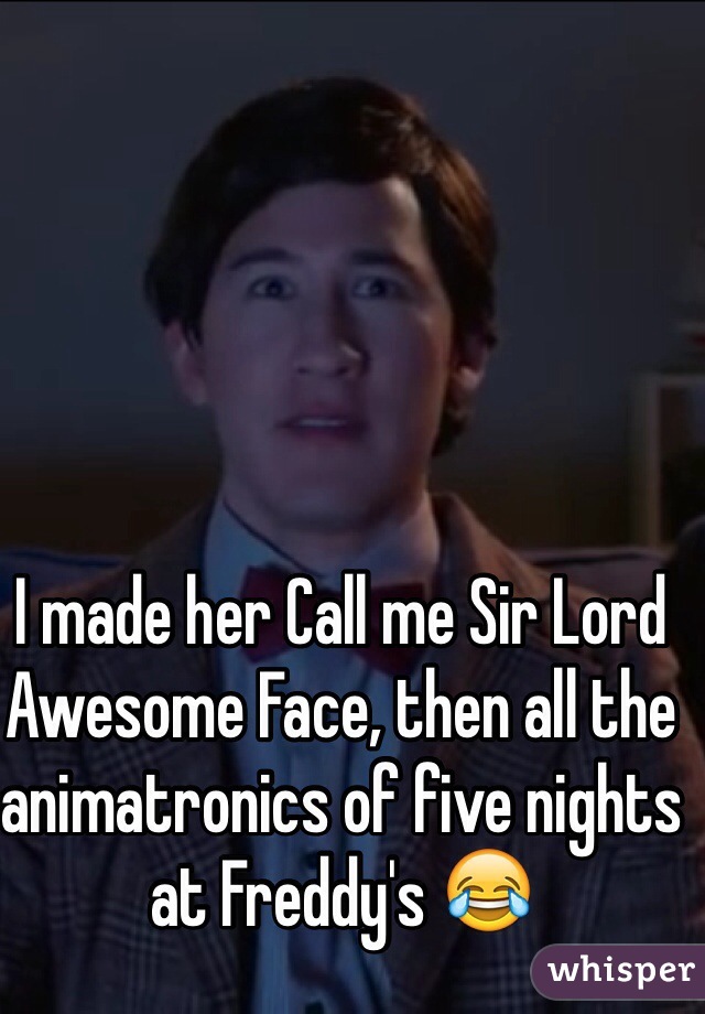 I made her Call me Sir Lord Awesome Face, then all the animatronics of five nights at Freddy's 😂