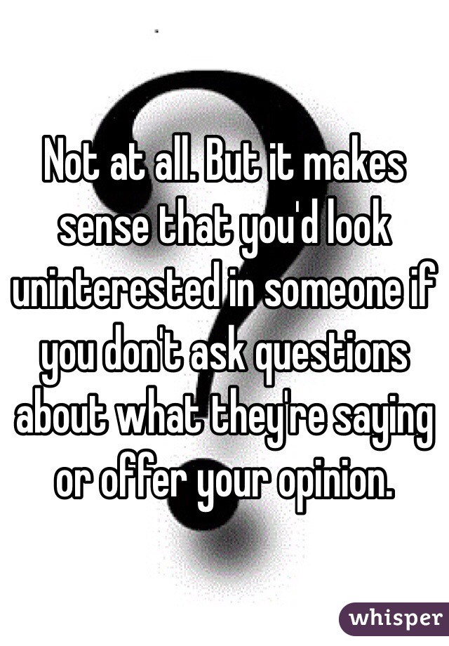 Not at all. But it makes sense that you'd look uninterested in someone if you don't ask questions about what they're saying or offer your opinion.