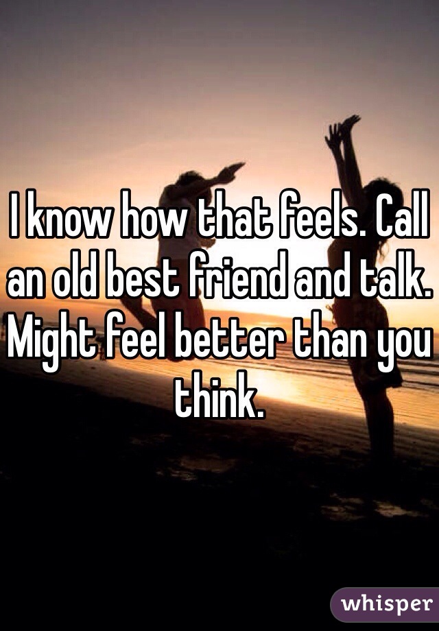 I know how that feels. Call an old best friend and talk. Might feel better than you think.