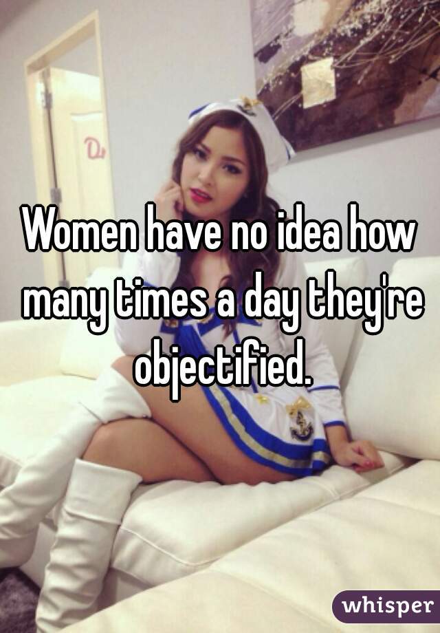 Women have no idea how many times a day they're objectified.