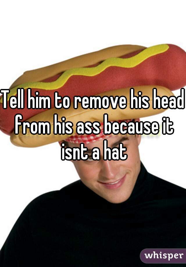 Tell him to remove his head from his ass because it isnt a hat