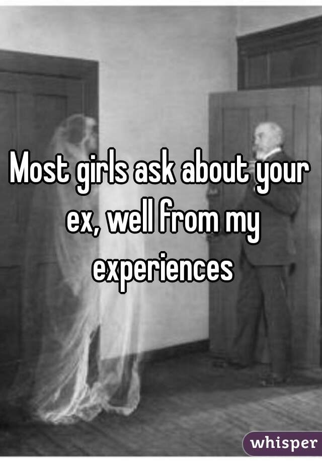 Most girls ask about your ex, well from my experiences