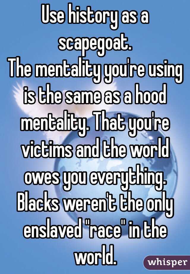 Use history as a scapegoat. 
The mentality you're using is the same as a hood mentality. That you're victims and the world owes you everything. Blacks weren't the only enslaved "race" in the world. 