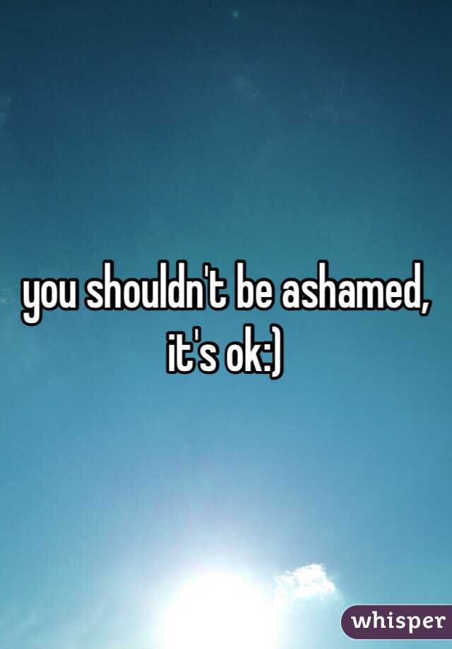you shouldn't be ashamed, it's ok:) 