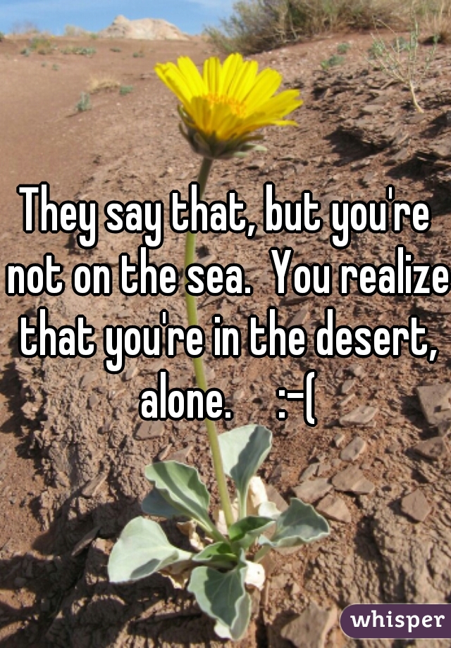 They say that, but you're not on the sea.  You realize that you're in the desert, alone.     :-(