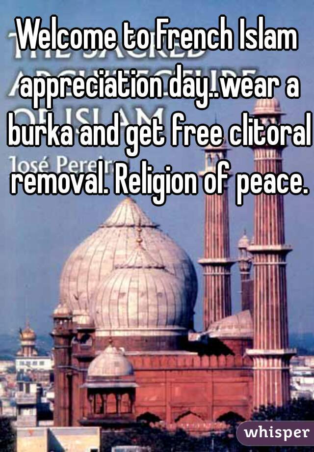 Welcome to French Islam appreciation day..wear a burka and get free clitoral removal. Religion of peace.
