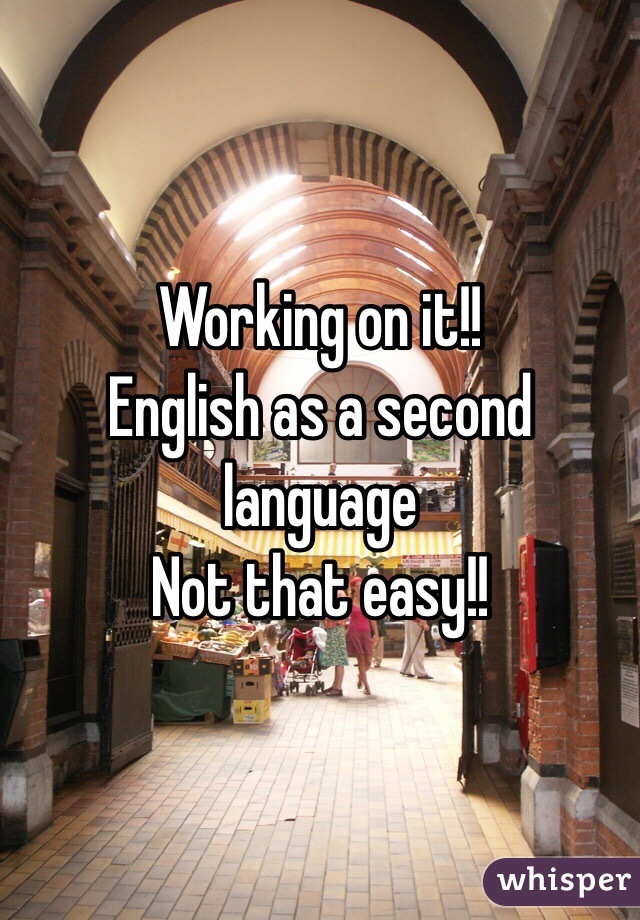 Working on it!!
English as a second language 
Not that easy!!