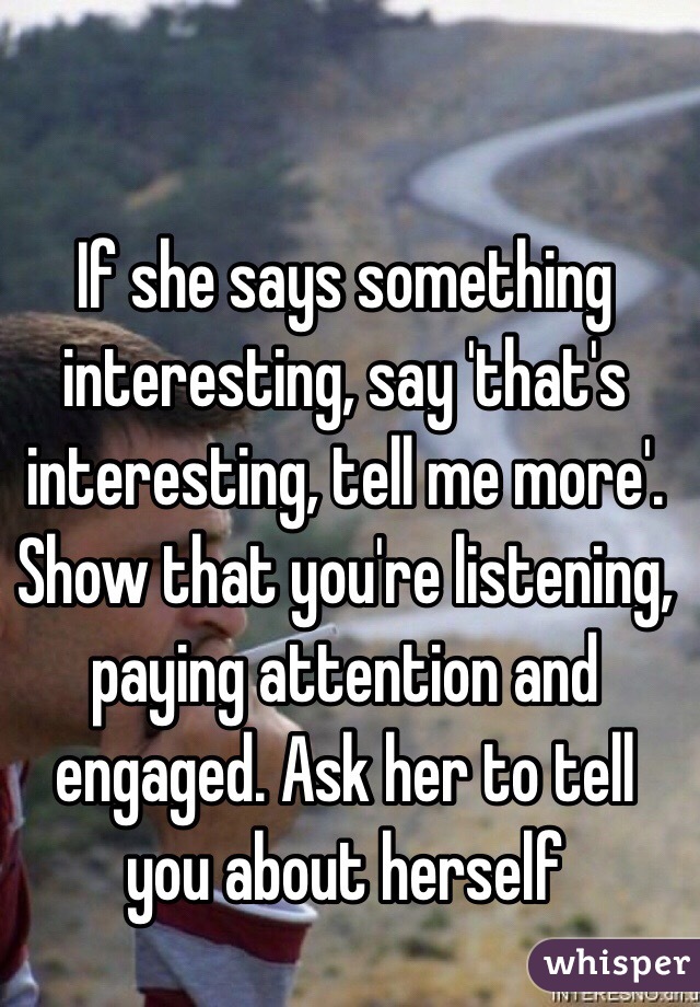 If she says something interesting, say 'that's interesting, tell me more'. Show that you're listening, paying attention and engaged. Ask her to tell you about herself 