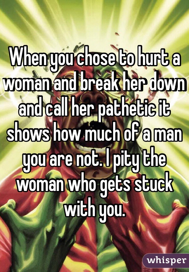 When you chose to hurt a woman and break her down and call her pathetic it shows how much of a man you are not. I pity the woman who gets stuck with you. 