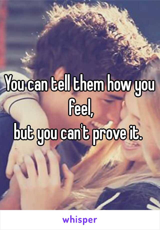 You can tell them how you feel,
but you can't prove it. 