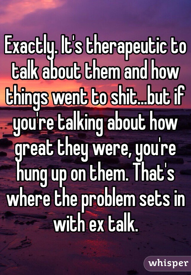 Exactly. It's therapeutic to talk about them and how things went to shit...but if you're talking about how great they were, you're hung up on them. That's where the problem sets in with ex talk. 