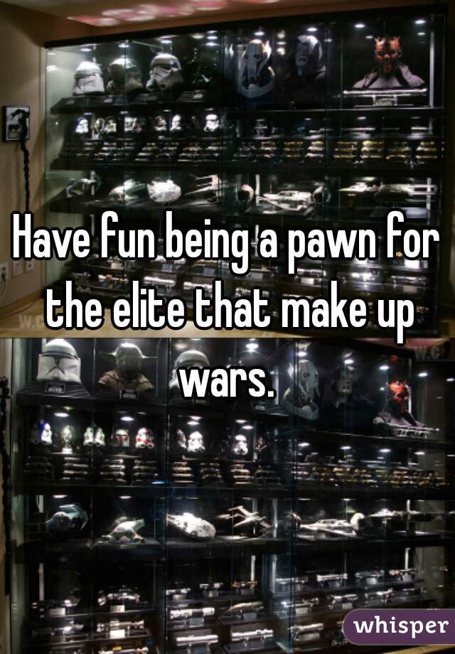 Have fun being a pawn for the elite that make up wars. 