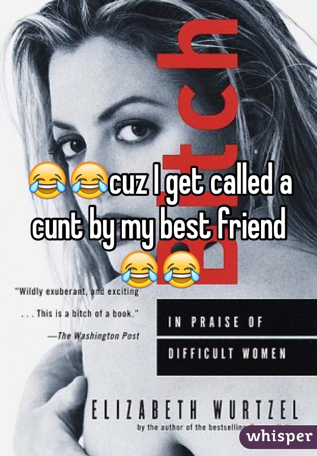 😂😂cuz I get called a cunt by my best friend 😂😂