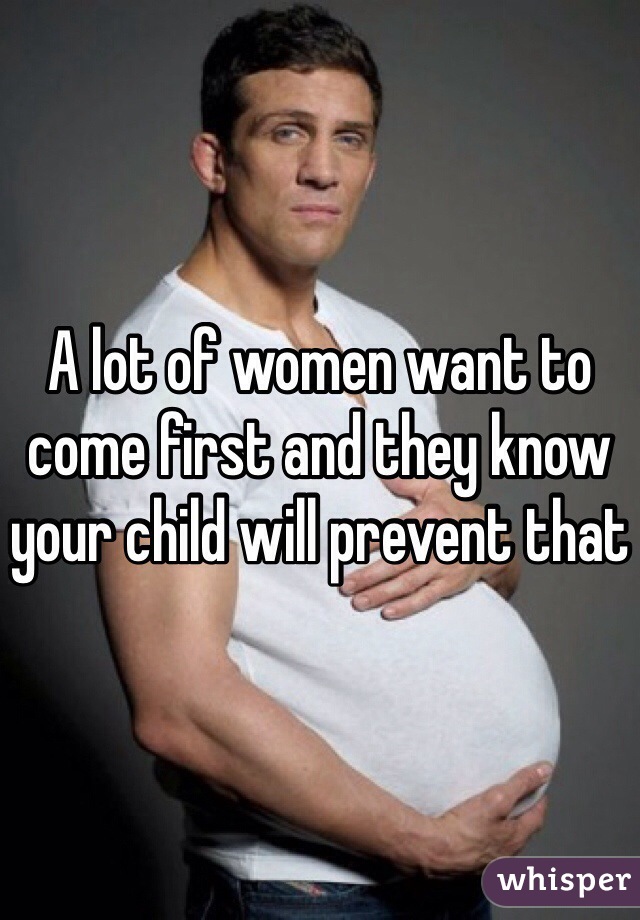 A lot of women want to come first and they know your child will prevent that