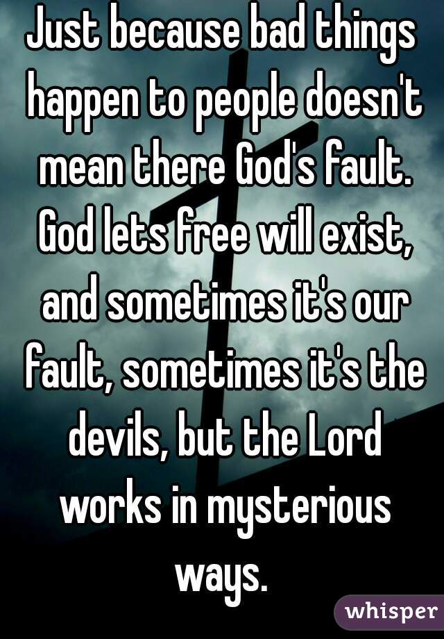 Just because bad things happen to people doesn't mean there God's fault. God lets free will exist, and sometimes it's our fault, sometimes it's the devils, but the Lord works in mysterious ways. 