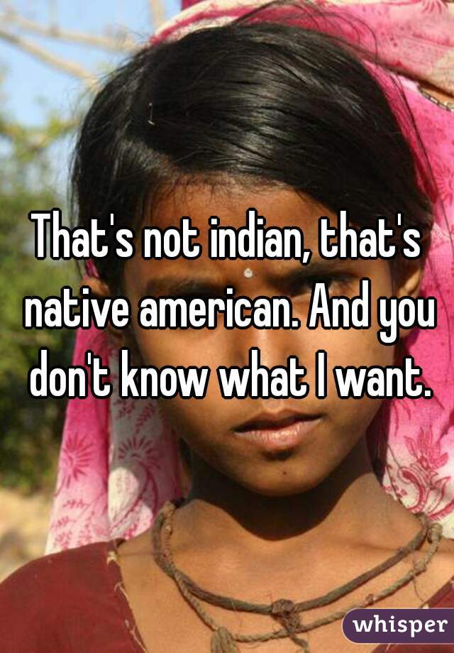 That's not indian, that's native american. And you don't know what I want.