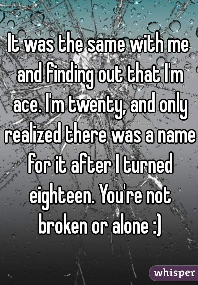 It was the same with me and finding out that I'm ace. I'm twenty, and only realized there was a name for it after I turned eighteen. You're not broken or alone :)