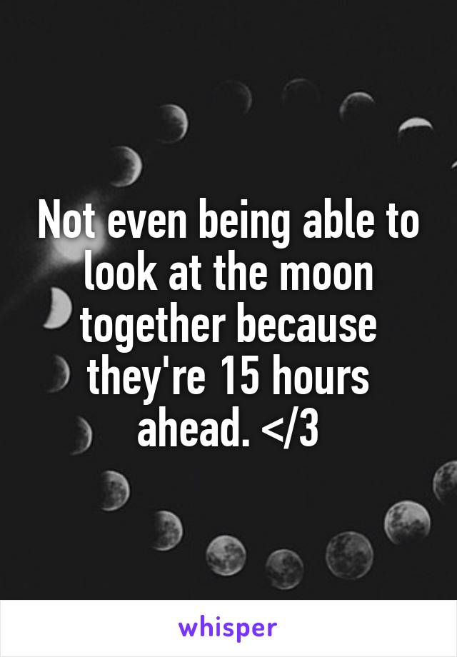 Not even being able to look at the moon together because they're 15 hours ahead. </3