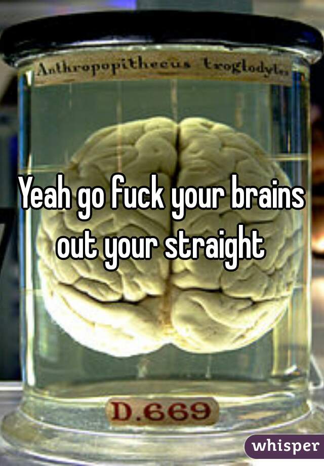 Yeah go fuck your brains out your straight 
