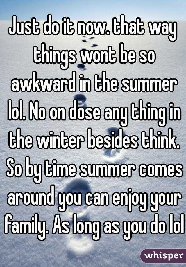 Just do it now. that way things wont be so awkward in the summer lol. No on dose any thing in the winter besides think. So by time summer comes around you can enjoy your family. As long as you do lol.