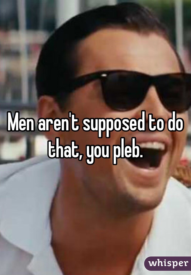 Men aren't supposed to do that, you pleb.